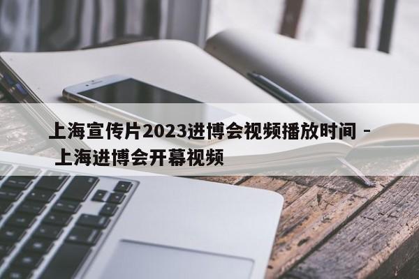 上海宣传片2023进博会视频播放时间 - 上海进博会开幕视频