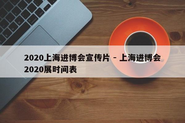 2020上海进博会宣传片 - 上海进博会2020展时间表