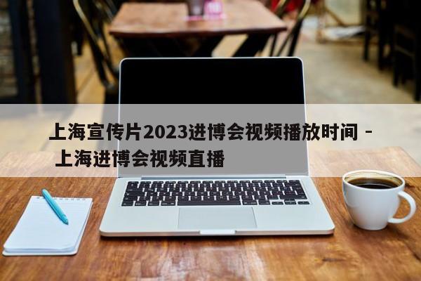上海宣传片2023进博会视频播放时间 - 上海进博会视频直播