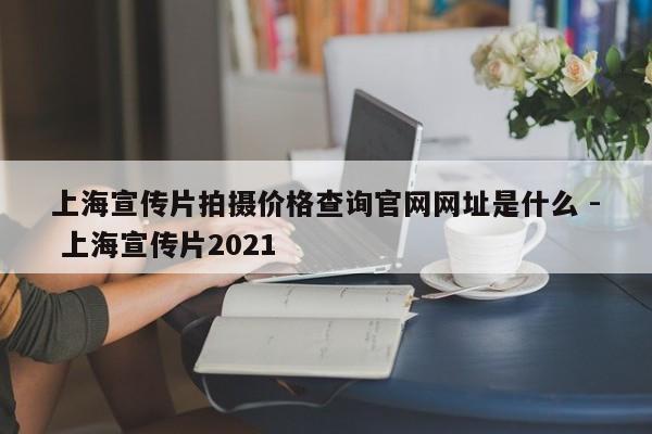上海宣传片拍摄价格查询官网网址是什么 - 上海宣传片2021